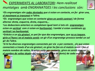 EXPERIMENTS AL LABORATORI: Hem realitzat
muntatges amb ENGRANATGES i les conclusions són:
•Els engranatges són rodes dentades que si estan en contacte, en fer girar una,
el moviment es transmet a l’altra.
•Els engranatges que estan en contacte giren en sentit contrari i de forma
alterna: dreta, esquerra, dreta, esquerra,..
•Les deduccions anteriors es compleixen igual tant si tots els engranatges
estan en vertical com si estan en horitzontal, i també si estan combinats en
vertical i en horitzontal.
•Gràcies a un eix giratori es pot fer que dos engranatges, que no es toquen,
girin a l’hora i en el mateix sentit; un gir d’un engranatge provoca també un sol
gir de l’altre.
•Si hi ha diversos engranatges connectats per eix o per contacte , els que estan
connectats a través d’un eix giratori, en girar ho fan en el mateix sentit i fan el
mateix nombre de voltes. Si estan units per contacte, giren en sentit contrari i
el nombre de voltes depèn del tamany ( nombre de dents) de cada engranatge.
 