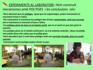 EXPERIMENTS AL LABORATORI: Hem construït
mecanismes amb POLITGES i les conclusions són:
•Hem observat que les politges, igual que els engranatges, poden transmeten el
moviment d’una a l’altra.
•Per transmetre el moviment les politges han d’estar connectades amb una corretja,
així el moviment es transmet d’una a l’altra.
•Les politges giren les dues en el mateix sentit, que és el sentit en que fem girar la
maneta.
•Les politges giren en el mateix sentit però no a la mateixa velocitat , doncs la politja
més petita dona més voltes que la politja gran.
•Hem descobert que si unint dues politges amb una corretja creuada, giren en sentit
contrari.
•Connectant varies politges poden elevar un pes.
 