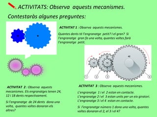 ACTIVITATS: Observa aquests mecanismes.
Contestaràs algunes preguntes:
ACTIVITAT 1 : Observa aquests mecanismes.
Quantes dents té l’engranatge petit? I el gran? Si
l’engranatge gran fa una volta, quantes voltes farà
l’engranatge petit.
ACTIVITAT 2 : Observa aquests
mecanismes. Els engranatges tenen 24,
12 i 18 dents respectivament.
Si l’engranatge de 24 dents dona una
volta, quantes voltes donaran els
altres?
ACTIVITAT 3 : Observa aquests mecanismes.
L’engranatge 1 i el 2 estan en contacte.
L’engranatge 2 i el 3 estan units per un eix giratori.
L’engranatge 3 i el 4 estan en contacte.
Si l’engranatge número 1 dona una volta, quantes
voltes donaran el 2, el 3 i el 4?
 