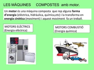 LES MÀQUINES COMPOSTES amb motor.
Un motor és una màquina composta que rep alguna forma
d’energia (elèctrica, hidràulica, química,etc) i la transforma en
energia cinètica (moviment) i aquest moviment fa un treball.
MOTORS ELÈCTRICS
(Energia elèctrica)
MOTORS COMBUSTIÓ
(Energia química)
 