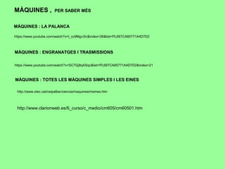 https://www.youtube.com/watch?v=l_cc9Mgv3Ic&index=26&list=PL687CA85771A4D7D2
MÀQUINES : LA PALANCA
MÀQUINES : ENGRANATGES I TRASMISSIONS
https://www.youtube.com/watch?v=SC7Gj8qASqc&list=PL687CA85771A4D7D2&index=21
http://www.xtec.cat/ceipalber/ciencia/maquines/meines.htm
MÀQUINES : TOTES LES MÀQUINES SIMPLES I LES EINES
MÀQUINES , PER SABER MÉS
http://www.clarionweb.es/6_curso/c_medio/cm605/cm60501.htm
 