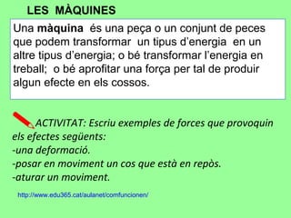 Una màquina és una peça o un conjunt de peces
que podem transformar un tipus d’energia en un
altre tipus d’energia; o bé transformar l’energia en
treball; o bé aprofitar una força per tal de produir
algun efecte en els cossos.
ACTIVITAT: Escriu exemples de forces que provoquin
els efectes següents:
-una deformació.
-posar en moviment un cos que està en repòs.
-aturar un moviment.
LES MÀQUINES
http://www.edu365.cat/aulanet/comfuncionen/
 
