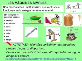 LES MÀQUINES SIMPLES
Són mecanismes molt senzills, que molt sovint
funcionen amb energia humana o animal.
Són exemples de
màquines simples:
la palanca
el pla inclinat
el tascó
el cargol
la roda
el torn
la politja
ACTIVITATS: Identifica verbalment les màquines
simples d’aquesta diapositiva.
Escriu cinc noms d’estris o eines d’ús quotidià que siguin
màquines simples.
http://apliense.xtec.cat/prestatgeria/a8901109_795/llibre/index.php?section=1&page=-1
 