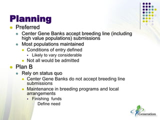 Planning
 Preferred
 Center Gene Banks accept breeding line (including
high value populations) submissions
 Most populations maintained
 Conditions of entry defined
 Likely to vary considerable
 Not all would be admitted
 Plan B
 Rely on status quo
 Center Gene Banks do not accept breeding line
submissions
 Maintenance in breeding programs and local
arrangements
 Finishing funds
 Define need
 