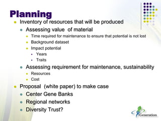 Planning
 Inventory of resources that will be produced
 Assessing value of material
 Time required for maintenance to ensure that potential is not lost
 Background dataset
 Impact potential
 Years
 Traits
 Assessing requirement for maintenance, sustainability
 Resources
 Cost
 Proposal (white paper) to make case
 Center Gene Banks
 Regional networks
 Diversity Trust?
 
