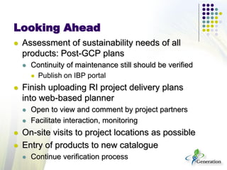 Looking Ahead
 Assessment of sustainability needs of all
products: Post-GCP plans
 Continuity of maintenance still should be verified
 Publish on IBP portal
 Finish uploading RI project delivery plans
into web-based planner
 Open to view and comment by project partners
 Facilitate interaction, monitoring
 On-site visits to project locations as possible
 Entry of products to new catalogue
 Continue verification process
 