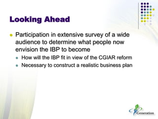 Looking Ahead
 Participation in extensive survey of a wide
audience to determine what people now
envision the IBP to become
 How will the IBP fit in view of the CGIAR reform
 Necessary to construct a realistic business plan
 