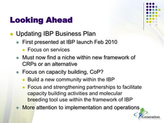 Looking Ahead
 Updating IBP Business Plan
 First presented at IBP launch Feb 2010
 Focus on services
 Must now find a niche within new framework of
CRPs or an alternative
 Focus on capacity building, CoP?
 Build a new community within the IBP
 Focus and strengthening partnerships to facilitate
capacity building activities and molecular
breeding tool use within the framework of IBP
 More attention to implementation and operations
 