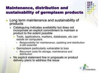 Maintenance, distribution and
sustainability of germplasm products
 Long term maintenance and sustainability of
products
 Cataloguing indicates availability but does not
incorporate an explicit commitment to maintain a
product to the extent possible
 Tools, applications, markers, databases, etc can
reside on computers
 Responsibility for maintenance, updating and distribution
is still essential
 Germplasm particularly vulnerable to loss
 Recurrent costs for storage, maintenance and
distribution
 No explicit statement line in proposals or product
delivery plans to address the issue
 