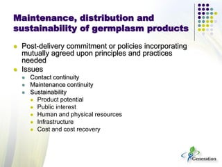 Maintenance, distribution and
sustainability of germplasm products
 Post-delivery commitment or policies incorporating
mutually agreed upon principles and practices
needed
 Issues
 Contact continuity
 Maintenance continuity
 Sustainability
 Product potential
 Public interest
 Human and physical resources
 Infrastructure
 Cost and cost recovery
 