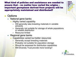 What kind of policies and assistance are needed to
ensure that – no matter how varied the origins –
important germplasm derived from projects will be
appropriately maintained and distributed?
 Options
 National gene banks
 Highly varied capability
 Will generally take breeding materials in variable
amounts
 Generally not suitable for storage of whole populations
or reliable distribution
 Resource limited
 Regional gene banks
 Capabilities varied but better resources
 Generally accept breeding materials
 Probably not suitable for population storage
 Should be assessed for distribution capabilities
 Will Diversity Trust provide more funding?
 