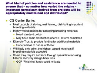 What kind of policies and assistance are needed to
ensure that – no matter how varied the origins –
important germplasm derived from projects will be
appropriately maintained and distributed?
 CG Center Banks
 Most capable of storing, maintaining, distributing important
breeding materials
 Highly varied policies for accepting breeding materials
 Need standard policy
 May have some clarification after CG reform completed
 Diversity Trust to provide funding for additional materials
 Undefined as to nature of these
 Will likely only admit the highest valued materials if
breeding materials accepted
 Some may require entrance through quarantine incurring
full cost recovery charge-back fees
 GCP “Finishing” funds could mitigate
 