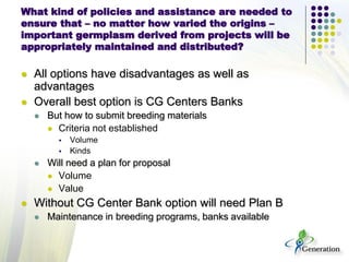 What kind of policies and assistance are needed to
ensure that – no matter how varied the origins –
important germplasm derived from projects will be
appropriately maintained and distributed?
 All options have disadvantages as well as
advantages
 Overall best option is CG Centers Banks
 But how to submit breeding materials
 Criteria not established
 Volume
 Kinds
 Will need a plan for proposal
 Volume
 Value
 Without CG Center Bank option will need Plan B
 Maintenance in breeding programs, banks available
 