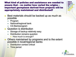 What kind of policies and assistance are needed to
ensure that – no matter how varied the origins –
important germplasm derived from projects will be
appropriately maintained and distributed?
 Best materials should be backed up as much as
possible
 Program
 National/regional bank
 CG Bank/program
 Question is distribution
 Storage of backup relatively easy
 Distribution remains question
 How much is enough?
 Others maintained by programs and to the extent
possible in local/regional banks
 Distribution contact critical
 Time period
 