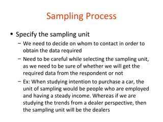 Sampling Process
• Specify the sampling unit
  – We need to decide on whom to contact in order to
    obtain the data required
  – Need to be careful while selecting the sampling unit,
    as we need to be sure of whether we will get the
    required data from the respondent or not
  – Ex: When studying intention to purchase a car, the
    unit of sampling would be people who are employed
    and having a steady income. Whereas if we are
    studying the trends from a dealer perspective, then
    the sampling unit will be the dealers
 