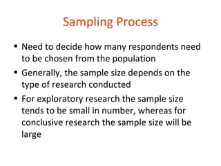 Sampling Process
• Need to decide how many respondents need
  to be chosen from the population
• Generally, the sample size depends on the
  type of research conducted
• For exploratory research the sample size
  tends to be small in number, whereas for
  conclusive research the sample size will be
  large
 
