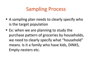 Sampling Process
• A sampling plan needs to clearly specify who
  is the target population
• Ex: when we are planning to study the
  purchase pattern of groceries by households,
  we need to clearly specify what “household”
  means. Is it a family who have kids, DINKS,
  Empty nesters etc.
 