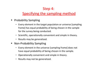 Step 4:
         Specifying the sampling method
• Probability Sampling
   – Every element in the target population or universe [sampling
     frame] has equal probability of being chosen in the sample
     for the survey being conducted.
   – Scientific, operationally convenient and simple in theory.
   – Results may be generalized.
• Non-Probability Sampling
   – Every element in the universe [sampling frame] does not
     have equal probability of being chosen in the sample.
   – Operationally convenient and simple in theory.
   – Results may not be generalized.
 