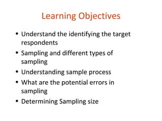 Learning Objectives
• Understand the identifying the target
  respondents
• Sampling and different types of
  sampling
• Understanding sample process
• What are the potential errors in
  sampling
• Determining Sampling size
 