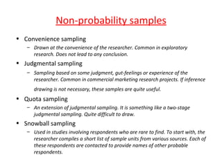 Non-probability samples
• Convenience sampling
   – Drawn at the convenience of the researcher. Common in exploratory
     research. Does not lead to any conclusion.
• Judgmental sampling
   – Sampling based on some judgment, gut-feelings or experience of the
     researcher. Common in commercial marketing research projects. If inference
      drawing is not necessary, these samples are quite useful.
• Quota sampling
   – An extension of judgmental sampling. It is something like a two-stage
     judgmental sampling. Quite difficult to draw.
• Snowball sampling
   – Used in studies involving respondents who are rare to find. To start with, the
     researcher compiles a short list of sample units from various sources. Each of
     these respondents are contacted to provide names of other probable
     respondents.
 