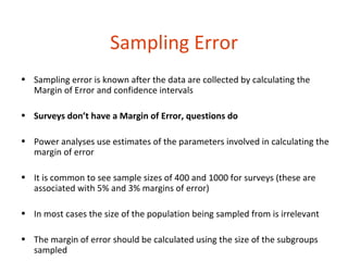 Sampling Error
• Sampling error is known after the data are collected by calculating the
  Margin of Error and confidence intervals

• Surveys don’t have a Margin of Error, questions do

• Power analyses use estimates of the parameters involved in calculating the
  margin of error

• It is common to see sample sizes of 400 and 1000 for surveys (these are
  associated with 5% and 3% margins of error)

• In most cases the size of the population being sampled from is irrelevant

• The margin of error should be calculated using the size of the subgroups
  sampled
 