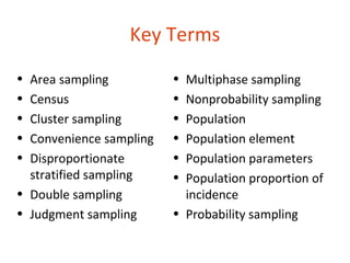 Key Terms
• Area sampling          • Multiphase sampling
• Census                 • Nonprobability sampling
• Cluster sampling       • Population
• Convenience sampling   • Population element
• Disproportionate       • Population parameters
  stratified sampling    • Population proportion of
• Double sampling          incidence
• Judgment sampling      • Probability sampling

14-37
 