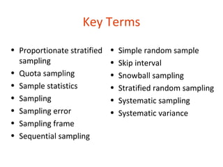 Key Terms
• Proportionate stratified   •   Simple random sample
  sampling                   •   Skip interval
• Quota sampling             •   Snowball sampling
• Sample statistics          •   Stratified random sampling
• Sampling                   •   Systematic sampling
• Sampling error             •   Systematic variance
• Sampling frame
• Sequential sampling

14-38
 