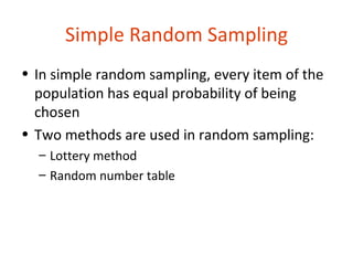 Simple Random Sampling
• In simple random sampling, every item of the
  population has equal probability of being
  chosen
• Two methods are used in random sampling:
  – Lottery method
  – Random number table
 
