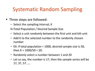 Systematic Random Sampling
• Three steps are followed:
   – Select the sampling interval, K
   K=Total Population / Desired Sample Size
   – Select a unit randomly between the first unit and kth unit
   – Add K to the selected number to the randomly chosen
     number
   – EX: If total population = 1000, desired sample size is 50,
     then K = 1000/50 = 20.
   – Randomly select a number between 1 and 20
   – Let us say, the number is 17, then the sample series will be
     17, 37, 57……
 