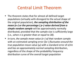 Central Limit Theorem
• The theorem states that for almost all defined target
  populations (virtually with disregard to the actual shape of
  the original population), the sampling distribution of the
  mean (x–) or the percentage ( p–) value derived from a
  simple random sample will be approximately normally
  distributed, provided that the sample size is sufficiently large
  (i.e., when n is greater than or equal to 30).
• In turn, the sample mean value (x–) of that random sample
  with an estimated sampling error (Sx–) fluctuates around the
  true population mean value (μ) with a standard error of σ/√n
  and has an approximately normal sampling distribution,
  regardless of the shape of the probability frequency
  distribution curve of the overall target population
 