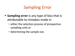 Sampling Error
• Sampling error is any type of bias that is
  attributable to mistakes made in
  – either the selection process of prospective
    sampling units or
  – determining the sample size
 