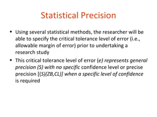 Statistical Precision
• Using several statistical methods, the researcher will be
  able to specify the critical tolerance level of error (i.e.,
  allowable margin of error) prior to undertaking a
  research study
• This critical tolerance level of error (e) represents general
  precision (S) with no specific confidence level or precise
  precision [(S)(ZB,CL)] when a specific level of confidence
  is required
 