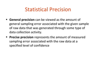 Statistical Precision
• General precision can be viewed as the amount of
  general sampling error associated with the given sample
  of raw data that was generated through some type of
  data collection activity.
• Precise precision represents the amount of measured
  sampling error associated with the raw data at a
  specified level of confidence
 