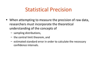 Statistical Precision
• When attempting to measure the precision of raw data,
  researchers must incorporate the theoretical
  understanding of the concepts of
   – sampling distributions,
   – the central limit theorem, and
   – estimated standard error in order to calculate the necessary
     confidence intervals.
 