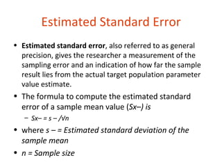Estimated Standard Error
• Estimated standard error, also referred to as general
  precision, gives the researcher a measurement of the
  sampling error and an indication of how far the sample
  result lies from the actual target population parameter
  value estimate.
• The formula to compute the estimated standard
  error of a sample mean value (Sx–) is
   – Sx– = s – /√n
• where s – = Estimated standard deviation of the
  sample mean
• n = Sample size
 