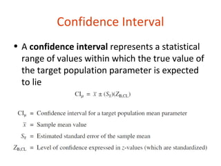 Confidence Interval
• A confidence interval represents a statistical
  range of values within which the true value of
  the target population parameter is expected
  to lie
 