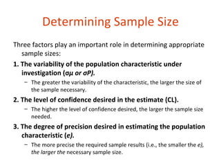 Determining Sample Size
Three factors play an important role in determining appropriate
   sample sizes:
1. The variability of the population characteristic under
   investigation (σμ or σP).
   – The greater the variability of the characteristic, the larger the size of
     the sample necessary.
2. The level of confidence desired in the estimate (CL).
   – The higher the level of confidence desired, the larger the sample size
     needed.
3. The degree of precision desired in estimating the population
   characteristic (e).
   – The more precise the required sample results (i.e., the smaller the e),
     the larger the necessary sample size.
 