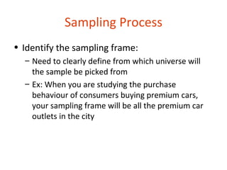Sampling Process
• Identify the sampling frame:
  – Need to clearly define from which universe will
    the sample be picked from
  – Ex: When you are studying the purchase
    behaviour of consumers buying premium cars,
    your sampling frame will be all the premium car
    outlets in the city
 