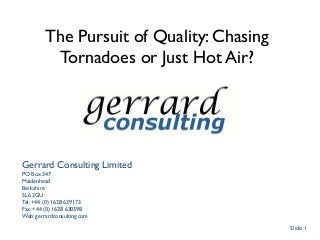 The Pursuit of Quality: Chasing
Tornadoes or Just Hot Air?
Gerrard Consulting Limited
PO Box 347
Maidenhead
Berkshire
SL6 2GU
Tel: +44 (0) 1628 639173
Fax: +44 (0) 1628 630398
Web: gerrardconsulting.com
Slide 1
 