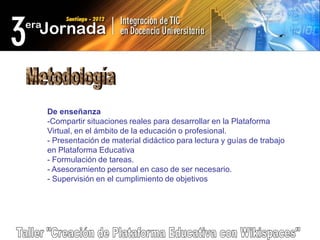 De enseñanza
-Compartir situaciones reales para desarrollar en la Plataforma
Virtual, en el ámbito de la educación o profesional.
- Presentación de material didáctico para lectura y guías de trabajo
en Plataforma Educativa
- Formulación de tareas.
- Asesoramiento personal en caso de ser necesario.
- Supervisión en el cumplimiento de objetivos
 