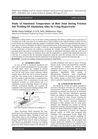 Mohd Anees Siddiqui et al Int. Journal of Engineering Research and Applications www.ijera.com
ISSN : 2248-9622, Vol. 5, Issue 1( Part 2), January 2015, pp.117-121
www.ijera.com 117 | P a g e
Study of Simulated Temperature of Butt Joint during Friction
Stir Welding Of Aluminium Alloy by Using Hyperworks
Mohd Anees Siddiqui, S.A.H. Jafri, Shahnawaz Alam
Department of Mechanical Engineering, Integral University Lucknow, INDIA
Abstract
Friction stir welding (FSW) is one of the latest welding technology that utilizes a special tool for generation of
frictional heat in the work piece by its rotation due to which joining occurs without melting of metal. For this
reason friction stir welding lies under the category of solid state joining. A part from experimental work, there is
large space to work on simulation of FSW by using simulation tools. In the present paper, simulation of friction
stir welding of aluminium alloy AA-6061 is done by using HyperWeld module of Altair HyperWorks. The
virtual experiment of friction stir welding is conducted for variable tool rotational speeds with constant
travelling speed and study of simulation results of variation in temperature distribution along the weld line of
butt joint is done. The results of simulation shows that the temperature is symmetrically distributed along the
weld line. It is observed that the maximum temperature along the weld line increases with the increase in
rotational speed. It is also observed that the temperature at advancing side is greater that retreating side.
Keywords—Friction stir welding, Temperature distribution, HyperWeld.
I. INTRODUCTION
In case of FSW, a cylindrical shouldered tool
with a pin is rotated and plunged into the joint edges
of metal plates which are clamped to prevent
vibrations and separation. Frictional heat between the
tool and the work pieces causes softening without
melting which allows the tool to traverse along the
weld line. The stirring action is performed by tool
pin. On cooling, a solid state joint is created between
the work pieces. FSW is considered to be the most
significant invention in metal joining and it is
considered as green technology because it is energy
efficient, environment friendly, and versatile. As
compared to the conventional welding methods, FSW
consumes comparatively less energy [2].
Fig.1 The Principle of friction stir welding [1]
Many experiment based researches has been
carried out in this technique for joining of similar and
dissimilar aluminium alloys. Welding of steel and
other similar alloys is still a challenge in this area. A
part from experimental work for study of friction stir
welding, there is large space to work on simulation
and virtual experimentation of friction stir welding
process by finite element method with utilization of
available simulation tools such as Ansys, LS-Dyna,
Abaqus, Forge, Comsol and HyperWorks. Generally
this technique is adopted by scholars before
experiment because it saves both cost and time as
simulation tools creates a virtual environment for
experiment. HyperWeld FSW module of
Manufacturing Solutions, Altair HyperWorks
provides an interface for performing virtual welding
that contains options to create finite element model
which is solved by HyperXtrude solver [10].
II. LITERATURE REVIEW
R.S.Mishra & Z.Y.Ma [2] studied mechanisms
involved in formation of friction stir welds including
microstructural refinement and effects of different
parameters on resultant microstructure & mechanical
properties. They provided information regarding
friction stir welding of aluminium alloys. Prasanna
et.al. [3] worked on finite element modeling for
maximum temperature in friction stir welding and its
validation. They studied maximum temperature
developed in 304L stainless steel by using ansys.
Santhosh and Mahamad [4] worked on thermo
mechanical modeling and experimental evaluation of
friction stir welds of aluminium AA6061 alloy. They
used altair hyperworks to evaluate the important
physical aspects of FSW and compared their
simulation with experimental results. Abdul Arif,
et.al, [5] worked on finite element modelling for
validation of maximum temperature in friction stir
welding of aluminium alloy. The developed finite
element model and validated it by comparing the
results with obtained by Feng et al. aluminium alloy.
K.D. Bhatt et.al., [6] worked on effect of size of tool
RESEARCH ARTICLE OPEN ACCESS
 