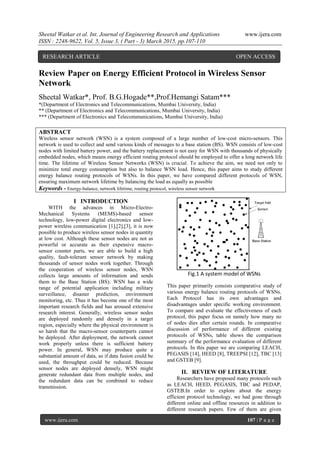 Sheetal Watkar et al. Int. Journal of Engineering Research and Applications www.ijera.com
ISSN : 2248-9622, Vol. 5, Issue 3, ( Part - 3) March 2015, pp.107-110
www.ijera.com 107 | P a g e
Review Paper on Energy Efficient Protocol in Wireless Sensor
Network
Sheetal Watkar*, Prof. B.G.Hogade**,Prof.Hemangi Satam***
*(Department of Electronics and Telecommunications, Mumbai University, India)
** (Department of Electronics and Telecommunications, Mumbai University, India)
*** (Department of Electronics and Telecommunications, Mumbai University, India)
ABSTRACT
Wireless sensor network (WSN) is a system composed of a large number of low-cost micro-sensors. This
network is used to collect and send various kinds of messages to a base station (BS). WSN consists of low-cost
nodes with limited battery power, and the battery replacement is not easy for WSN with thousands of physically
embedded nodes, which means energy efficient routing protocol should be employed to offer a long network life
time. The lifetime of Wireless Sensor Networks (WSN) is crucial. To achieve the aim, we need not only to
minimize total energy consumption but also to balance WSN load. Hence, this paper aims to study different
energy balance routing protocols of WSNs. In this paper, we have compared different protocols of WSN,
ensuring maximum network lifetime by balancing the load as equally as possible
Keywords - Energy-balance, network lifetime, routing protocol, wireless sensor network
I INTRODUCTION
WITH the advances in Micro-Electro-
Mechanical Systems (MEMS)-based sensor
technology, low-power digital electronics and low-
power wireless communication [1],[2],[3], it is now
possible to produce wireless sensor nodes in quantity
at low cost. Although these sensor nodes are not as
powerful or accurate as their expensive macro-
sensor counter parts, we are able to build a high
quality, fault-tolerant sensor network by making
thousands of sensor nodes work together. Through
the cooperation of wireless sensor nodes, WSN
collects large amounts of information and sends
them to the Base Station (BS). WSN has a wide
range of potential application including military
surveillance, disaster prediction, environment
monitoring, etc. Thus it has become one of the most
important research fields and has aroused extensive
research interest. Generally, wireless sensor nodes
are deployed randomly and densely in a target
region, especially where the physical environment is
so harsh that the macro-sensor counterparts cannot
be deployed. After deployment, the network cannot
work properly unless there is sufficient battery
power. In general, WSN may produce quite a
substantial amount of data, so if data fusion could be
used, the throughput could be reduced. Because
sensor nodes are deployed densely, WSN might
generate redundant data from multiple nodes, and
the redundant data can be combined to reduce
transmission.
Fig.1 A system model of WSNs
This paper primarily consists comparative study of
various energy balance routing protocols of WSNs.
Each Protocol has its own advantages and
disadvantages under specific working environment.
To compare and evaluate the effectiveness of each
protocol, this paper focus on namely how many no
of nodes dies after certain rounds. In comparative
discussion of performance of different existing
protocols of WSNs, table shows the comparison
summary of the performance evaluation of different
protocols. In this paper we are comparing LEACH,
PEGASIS [14], HEED [8], TREEPSI [12], TBC [13]
and GSTEB [9].
II. REVIEW OF LITERATURE
Researchers have proposed many protocols such
as LEACH, HEED, PEGASIS, TBC and PEDAP,
GSTEB.In order to explore about the energy
efficient protocol technology, we had gone through
different online and offline resources in addition to
different research papers. Few of them are given
RESEARCH ARTICLE OPEN ACCESS
 