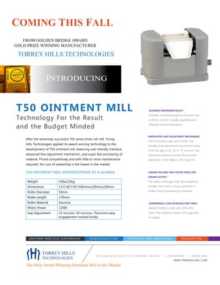 After the extremely successful T65 series three roll mill, Torrey
Hills Technologies applied its award winning technology to the
development of T50 ointment mill, featuring user friendly interface,
advanced fine adjustment mechanism, and super fast processing of
material. Priced competitively and with little to none maintenance
required, the cost of ownership is the lowest in the market.
Weight 55lbs/25kg
Dimensions 13.5”x8.5”x9”/346mmx220mmx230mm
Roller Diameter 50mm
Roller Length 170mm
Roller Material Alumina
Motor Power 120W
Gap Adjustment 25 microns, 50 microns, 75microns easy
engagement marked knobs
SUPERIOR DISPERSING RESULT
Instantly transforming gritty ointment into
uniform, smooth, visually appealing and
effective topical medication.
SURPRISINGLY LOW INTRODUCTORY PRICE
Merely $3,800 to start with. 20%-40%
lower than leading models with upgrades
in quality.
6370 LUSK BLVD, SUITE F-111, SAN DIEGO, CA 92121 | p: 858-558-6666 | f: 858-630-3383
WWW.THREEROLLMILL.COM
T50 OINTMENT MILL
Technology For the Result
and the Budget Minded
UNIFORM PARTICLE DISPERSION HOMOGENIZATION PARTICLE SIZE REDUCTION DE A E R A TION
FROM GOLDEN BRIDGE AWARD
GOLD PRIZE WINNING MANUFACTURER
TORREY HILLS
TECHNOLOGIES
The Only Award Winning Ointment Mill in the Market
INTRODUCING
COMING THIS FALL
TORREY HILLS TECHNOLOGIES
T50 OINTMENT MILL SPECIFICATIONS AT A GLANCE LONGER ROLLERS AND FASTER SPEED FOR
HIGHER OUTPUT
The rollers are longer than all competitive
models. The motor is more powerful to
enable faster processing of materials.
INNOVATIVE GAP ADJUSTMENT MECHANISM
Fast and precise gap size control. User
friendly knob adjustment mechanism easily
locks the gap at 25, 50, or 75 microns. Fine
adjustment feature ensures the accurate
alignment of the rollers in the long run.
 