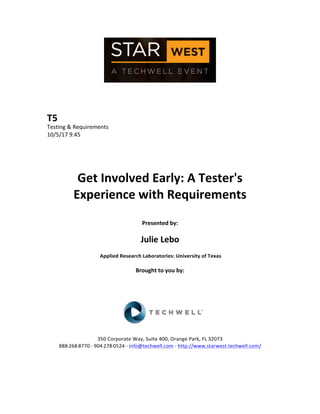  
	
  
	
  
	
  
	
  
T5	
  
Testing	
  &	
  Requirements	
  
10/5/17	
  9:45	
  
	
  
	
  
	
  
	
  
Get	
  Involved	
  Early:	
  A	
  Tester's	
  
Experience	
  with	
  Requirements	
  
	
  
Presented	
  by:	
  
	
  
Julie	
  Lebo	
  
	
  Applied	
  Research	
  Laboratories:	
  University	
  of	
  Texas	
  
	
  
Brought	
  to	
  you	
  by:	
  	
  
	
  	
  
	
  
	
  
	
  
	
  
	
  
350	
  Corporate	
  Way,	
  Suite	
  400,	
  Orange	
  Park,	
  FL	
  32073	
  	
  
888-­‐-­‐-­‐268-­‐-­‐-­‐8770	
  ·∙·∙	
  904-­‐-­‐-­‐278-­‐-­‐-­‐0524	
  -­‐	
  info@techwell.com	
  -­‐	
  http://www.starwest.techwell.com/	
  	
  	
  
	
  
	
  	
  
	
  
 