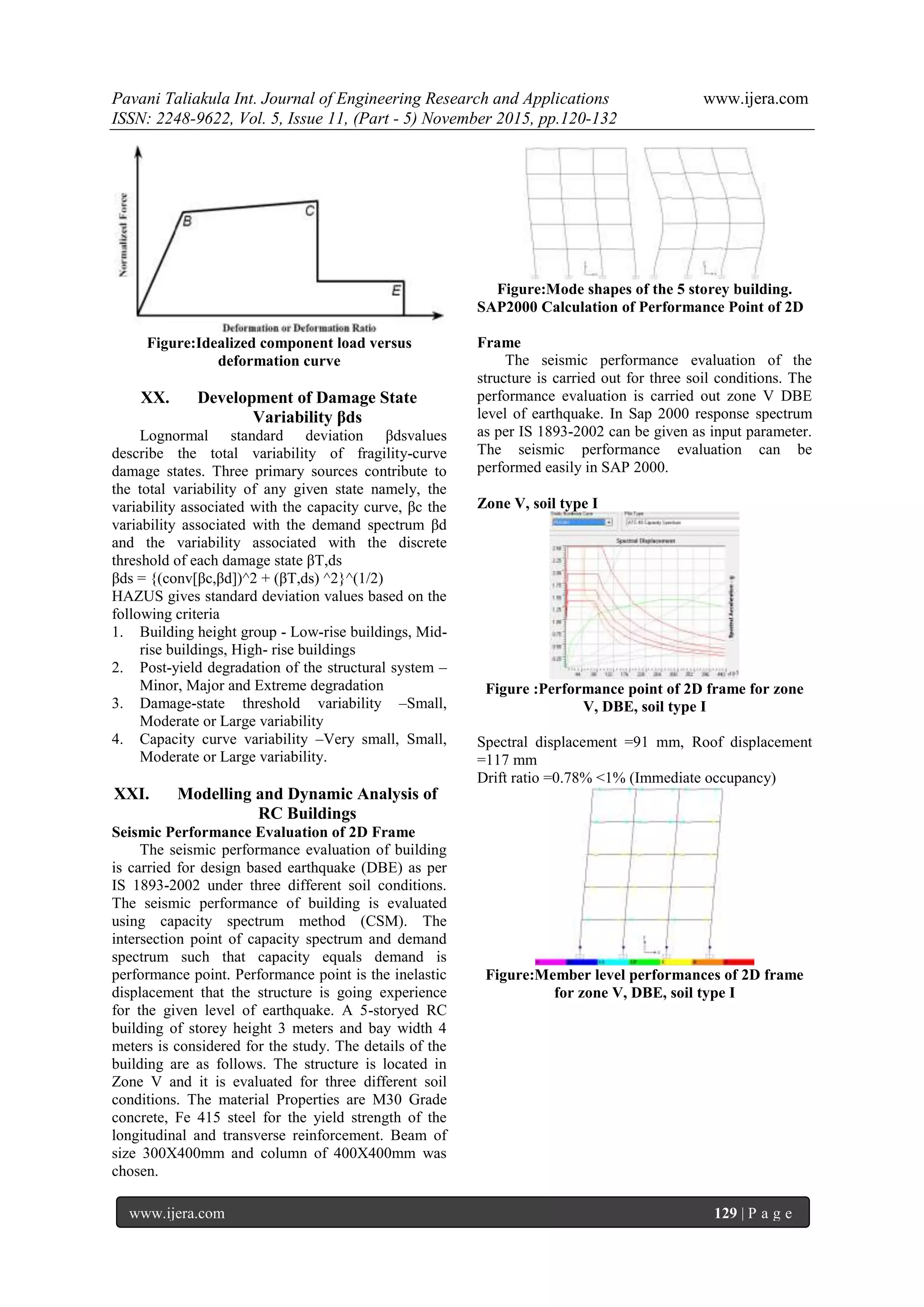 Pavani Taliakula Int. Journal of Engineering Research and Applications www.ijera.com
ISSN: 2248-9622, Vol. 5, Issue 11, (Part - 5) November 2015, pp.120-132
www.ijera.com 129 | P a g e
Figure:Idealized component load versus
deformation curve
XX. Development of Damage State
Variability βds
Lognormal standard deviation βdsvalues
describe the total variability of fragility-curve
damage states. Three primary sources contribute to
the total variability of any given state namely, the
variability associated with the capacity curve, βc the
variability associated with the demand spectrum βd
and the variability associated with the discrete
threshold of each damage state βT,ds
βds = {(conv[βc,βd])^2 + (βT,ds) ^2}^(1/2)
HAZUS gives standard deviation values based on the
following criteria
1. Building height group - Low-rise buildings, Mid-
rise buildings, High- rise buildings
2. Post-yield degradation of the structural system –
Minor, Major and Extreme degradation
3. Damage-state threshold variability –Small,
Moderate or Large variability
4. Capacity curve variability –Very small, Small,
Moderate or Large variability.
XXI. Modelling and Dynamic Analysis of
RC Buildings
Seismic Performance Evaluation of 2D Frame
The seismic performance evaluation of building
is carried for design based earthquake (DBE) as per
IS 1893-2002 under three different soil conditions.
The seismic performance of building is evaluated
using capacity spectrum method (CSM). The
intersection point of capacity spectrum and demand
spectrum such that capacity equals demand is
performance point. Performance point is the inelastic
displacement that the structure is going experience
for the given level of earthquake. A 5-storyed RC
building of storey height 3 meters and bay width 4
meters is considered for the study. The details of the
building are as follows. The structure is located in
Zone V and it is evaluated for three different soil
conditions. The material Properties are M30 Grade
concrete, Fe 415 steel for the yield strength of the
longitudinal and transverse reinforcement. Beam of
size 300X400mm and column of 400X400mm was
chosen.
Figure:Mode shapes of the 5 storey building.
SAP2000 Calculation of Performance Point of 2D
Frame
The seismic performance evaluation of the
structure is carried out for three soil conditions. The
performance evaluation is carried out zone V DBE
level of earthquake. In Sap 2000 response spectrum
as per IS 1893-2002 can be given as input parameter.
The seismic performance evaluation can be
performed easily in SAP 2000.
Zone V, soil type I
Figure :Performance point of 2D frame for zone
V, DBE, soil type I
Spectral displacement =91 mm, Roof displacement
=117 mm
Drift ratio =0.78% <1% (Immediate occupancy)
Figure:Member level performances of 2D frame
for zone V, DBE, soil type I
 