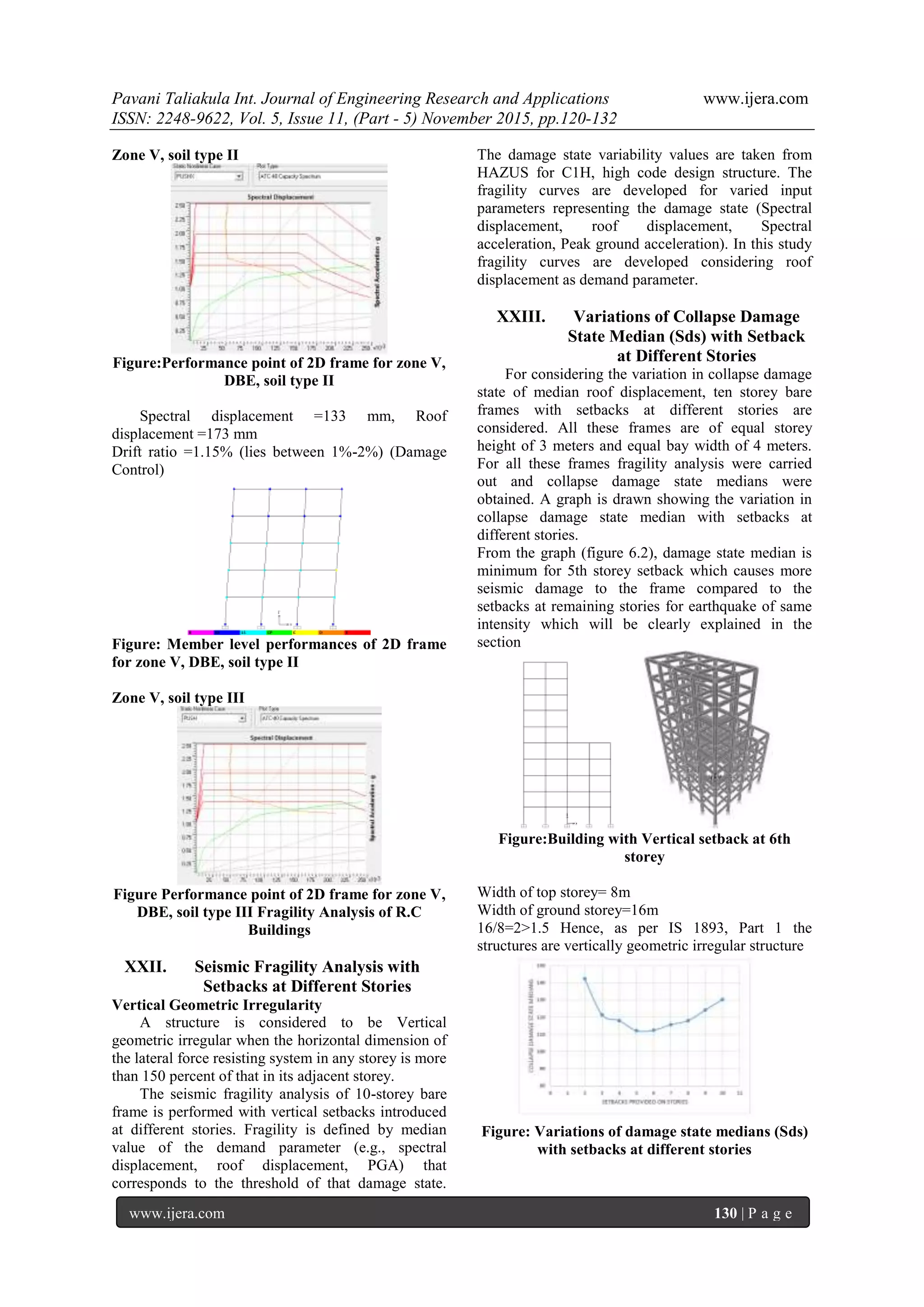 Pavani Taliakula Int. Journal of Engineering Research and Applications www.ijera.com
ISSN: 2248-9622, Vol. 5, Issue 11, (Part - 5) November 2015, pp.120-132
www.ijera.com 130 | P a g e
Zone V, soil type II
Figure:Performance point of 2D frame for zone V,
DBE, soil type II
Spectral displacement =133 mm, Roof
displacement =173 mm
Drift ratio =1.15% (lies between 1%-2%) (Damage
Control)
Figure: Member level performances of 2D frame
for zone V, DBE, soil type II
Zone V, soil type III
Figure Performance point of 2D frame for zone V,
DBE, soil type III Fragility Analysis of R.C
Buildings
XXII. Seismic Fragility Analysis with
Setbacks at Different Stories
Vertical Geometric Irregularity
A structure is considered to be Vertical
geometric irregular when the horizontal dimension of
the lateral force resisting system in any storey is more
than 150 percent of that in its adjacent storey.
The seismic fragility analysis of 10-storey bare
frame is performed with vertical setbacks introduced
at different stories. Fragility is defined by median
value of the demand parameter (e.g., spectral
displacement, roof displacement, PGA) that
corresponds to the threshold of that damage state.
The damage state variability values are taken from
HAZUS for C1H, high code design structure. The
fragility curves are developed for varied input
parameters representing the damage state (Spectral
displacement, roof displacement, Spectral
acceleration, Peak ground acceleration). In this study
fragility curves are developed considering roof
displacement as demand parameter.
XXIII. Variations of Collapse Damage
State Median (Sds) with Setback
at Different Stories
For considering the variation in collapse damage
state of median roof displacement, ten storey bare
frames with setbacks at different stories are
considered. All these frames are of equal storey
height of 3 meters and equal bay width of 4 meters.
For all these frames fragility analysis were carried
out and collapse damage state medians were
obtained. A graph is drawn showing the variation in
collapse damage state median with setbacks at
different stories.
From the graph (figure 6.2), damage state median is
minimum for 5th storey setback which causes more
seismic damage to the frame compared to the
setbacks at remaining stories for earthquake of same
intensity which will be clearly explained in the
section
Figure:Building with Vertical setback at 6th
storey
Width of top storey= 8m
Width of ground storey=16m
16/8=2>1.5 Hence, as per IS 1893, Part 1 the
structures are vertically geometric irregular structure
Figure: Variations of damage state medians (Sds)
with setbacks at different stories
 