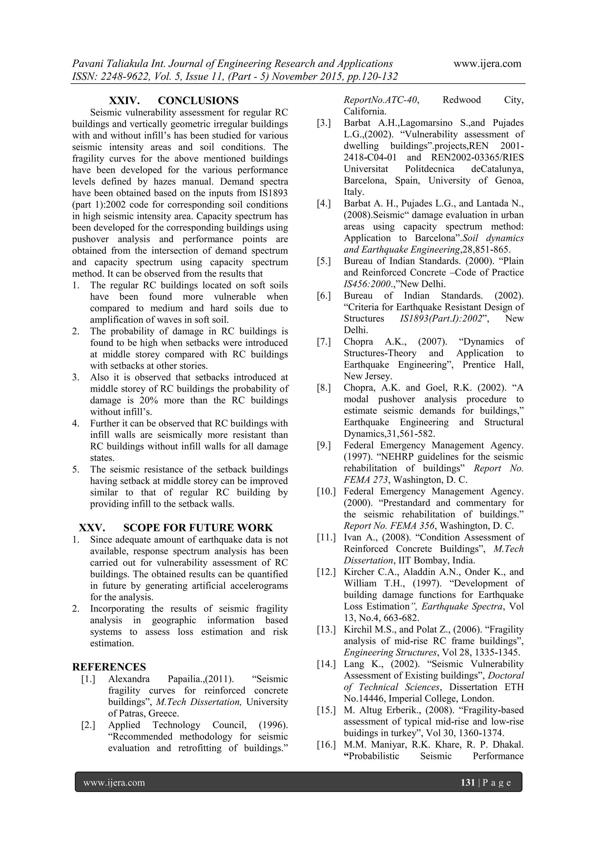 Pavani Taliakula Int. Journal of Engineering Research and Applications www.ijera.com
ISSN: 2248-9622, Vol. 5, Issue 11, (Part - 5) November 2015, pp.120-132
www.ijera.com 131 | P a g e
XXIV. CONCLUSIONS
Seismic vulnerability assessment for regular RC
buildings and vertically geometric irregular buildings
with and without infill’s has been studied for various
seismic intensity areas and soil conditions. The
fragility curves for the above mentioned buildings
have been developed for the various performance
levels defined by hazes manual. Demand spectra
have been obtained based on the inputs from IS1893
(part 1):2002 code for corresponding soil conditions
in high seismic intensity area. Capacity spectrum has
been developed for the corresponding buildings using
pushover analysis and performance points are
obtained from the intersection of demand spectrum
and capacity spectrum using capacity spectrum
method. It can be observed from the results that
1. The regular RC buildings located on soft soils
have been found more vulnerable when
compared to medium and hard soils due to
amplification of waves in soft soil.
2. The probability of damage in RC buildings is
found to be high when setbacks were introduced
at middle storey compared with RC buildings
with setbacks at other stories.
3. Also it is observed that setbacks introduced at
middle storey of RC buildings the probability of
damage is 20% more than the RC buildings
without infill’s.
4. Further it can be observed that RC buildings with
infill walls are seismically more resistant than
RC buildings without infill walls for all damage
states.
5. The seismic resistance of the setback buildings
having setback at middle storey can be improved
similar to that of regular RC building by
providing infill to the setback walls.
XXV. SCOPE FOR FUTURE WORK
1. Since adequate amount of earthquake data is not
available, response spectrum analysis has been
carried out for vulnerability assessment of RC
buildings. The obtained results can be quantified
in future by generating artificial accelerograms
for the analysis.
2. Incorporating the results of seismic fragility
analysis in geographic information based
systems to assess loss estimation and risk
estimation.
REFERENCES
[1.] Alexandra Papailia.,(2011). “Seismic
fragility curves for reinforced concrete
buildings”, M.Tech Dissertation, University
of Patras, Greece.
[2.] Applied Technology Council, (1996).
“Recommended methodology for seismic
evaluation and retrofitting of buildings.”
ReportNo.ATC-40, Redwood City,
California.
[3.] Barbat A.H.,Lagomarsino S.,and Pujades
L.G.,(2002). “Vulnerability assessment of
dwelling buildings”.projects,REN 2001-
2418-C04-01 and REN2002-03365/RIES
Universitat Politdecnica deCatalunya,
Barcelona, Spain, University of Genoa,
Italy.
[4.] Barbat A. H., Pujades L.G., and Lantada N.,
(2008).Seismic“ damage evaluation in urban
areas using capacity spectrum method:
Application to Barcelona”.Soil dynamics
and Earthquake Engineering,28,851-865.
[5.] Bureau of Indian Standards. (2000). “Plain
and Reinforced Concrete –Code of Practice
IS456:2000.,”New Delhi.
[6.] Bureau of Indian Standards. (2002).
“Criteria for Earthquake Resistant Design of
Structures IS1893(Part.I):2002”, New
Delhi.
[7.] Chopra A.K., (2007). “Dynamics of
Structures-Theory and Application to
Earthquake Engineering”, Prentice Hall,
New Jersey.
[8.] Chopra, A.K. and Goel, R.K. (2002). “A
modal pushover analysis procedure to
estimate seismic demands for buildings,”
Earthquake Engineering and Structural
Dynamics,31,561-582.
[9.] Federal Emergency Management Agency.
(1997). “NEHRP guidelines for the seismic
rehabilitation of buildings” Report No.
FEMA 273, Washington, D. C.
[10.] Federal Emergency Management Agency.
(2000). “Prestandard and commentary for
the seismic rehabilitation of buildings.”
Report No. FEMA 356, Washington, D. C.
[11.] Ivan A., (2008). “Condition Assessment of
Reinforced Concrete Buildings”, M.Tech
Dissertation, IIT Bombay, India.
[12.] Kircher C.A., Aladdin A.N., Onder K., and
William T.H., (1997). “Development of
building damage functions for Earthquake
Loss Estimation”, Earthquake Spectra, Vol
13, No.4, 663-682.
[13.] Kirchil M.S., and Polat Z., (2006). “Fragility
analysis of mid-rise RC frame buildings”,
Engineering Structures, Vol 28, 1335-1345.
[14.] Lang K., (2002). “Seismic Vulnerability
Assessment of Existing buildings”, Doctoral
of Technical Sciences, Dissertation ETH
No.14446, Imperial College, London.
[15.] M. Altug Erberik., (2008). “Fragility-based
assessment of typical mid-rise and low-rise
buidings in turkey”, Vol 30, 1360-1374.
[16.] M.M. Maniyar, R.K. Khare, R. P. Dhakal.
“Probabilistic Seismic Performance
 