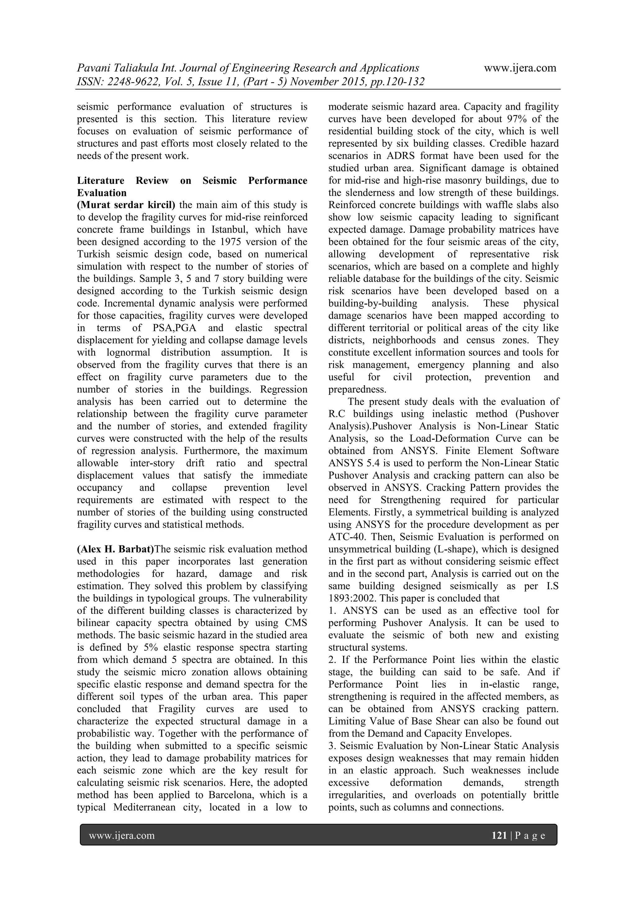 Pavani Taliakula Int. Journal of Engineering Research and Applications www.ijera.com
ISSN: 2248-9622, Vol. 5, Issue 11, (Part - 5) November 2015, pp.120-132
www.ijera.com 121 | P a g e
seismic performance evaluation of structures is
presented is this section. This literature review
focuses on evaluation of seismic performance of
structures and past efforts most closely related to the
needs of the present work.
Literature Review on Seismic Performance
Evaluation
(Murat serdar kircil) the main aim of this study is
to develop the fragility curves for mid-rise reinforced
concrete frame buildings in Istanbul, which have
been designed according to the 1975 version of the
Turkish seismic design code, based on numerical
simulation with respect to the number of stories of
the buildings. Sample 3, 5 and 7 story building were
designed according to the Turkish seismic design
code. Incremental dynamic analysis were performed
for those capacities, fragility curves were developed
in terms of PSA,PGA and elastic spectral
displacement for yielding and collapse damage levels
with lognormal distribution assumption. It is
observed from the fragility curves that there is an
effect on fragility curve parameters due to the
number of stories in the buildings. Regression
analysis has been carried out to determine the
relationship between the fragility curve parameter
and the number of stories, and extended fragility
curves were constructed with the help of the results
of regression analysis. Furthermore, the maximum
allowable inter-story drift ratio and spectral
displacement values that satisfy the immediate
occupancy and collapse prevention level
requirements are estimated with respect to the
number of stories of the building using constructed
fragility curves and statistical methods.
(Alex H. Barbat)The seismic risk evaluation method
used in this paper incorporates last generation
methodologies for hazard, damage and risk
estimation. They solved this problem by classifying
the buildings in typological groups. The vulnerability
of the different building classes is characterized by
bilinear capacity spectra obtained by using CMS
methods. The basic seismic hazard in the studied area
is defined by 5% elastic response spectra starting
from which demand 5 spectra are obtained. In this
study the seismic micro zonation allows obtaining
specific elastic response and demand spectra for the
different soil types of the urban area. This paper
concluded that Fragility curves are used to
characterize the expected structural damage in a
probabilistic way. Together with the performance of
the building when submitted to a specific seismic
action, they lead to damage probability matrices for
each seismic zone which are the key result for
calculating seismic risk scenarios. Here, the adopted
method has been applied to Barcelona, which is a
typical Mediterranean city, located in a low to
moderate seismic hazard area. Capacity and fragility
curves have been developed for about 97% of the
residential building stock of the city, which is well
represented by six building classes. Credible hazard
scenarios in ADRS format have been used for the
studied urban area. Significant damage is obtained
for mid-rise and high-rise masonry buildings, due to
the slenderness and low strength of these buildings.
Reinforced concrete buildings with waffle slabs also
show low seismic capacity leading to significant
expected damage. Damage probability matrices have
been obtained for the four seismic areas of the city,
allowing development of representative risk
scenarios, which are based on a complete and highly
reliable database for the buildings of the city. Seismic
risk scenarios have been developed based on a
building-by-building analysis. These physical
damage scenarios have been mapped according to
different territorial or political areas of the city like
districts, neighborhoods and census zones. They
constitute excellent information sources and tools for
risk management, emergency planning and also
useful for civil protection, prevention and
preparedness.
The present study deals with the evaluation of
R.C buildings using inelastic method (Pushover
Analysis).Pushover Analysis is Non-Linear Static
Analysis, so the Load-Deformation Curve can be
obtained from ANSYS. Finite Element Software
ANSYS 5.4 is used to perform the Non-Linear Static
Pushover Analysis and cracking pattern can also be
observed in ANSYS. Cracking Pattern provides the
need for Strengthening required for particular
Elements. Firstly, a symmetrical building is analyzed
using ANSYS for the procedure development as per
ATC-40. Then, Seismic Evaluation is performed on
unsymmetrical building (L-shape), which is designed
in the first part as without considering seismic effect
and in the second part, Analysis is carried out on the
same building designed seismically as per I.S
1893:2002. This paper is concluded that
1. ANSYS can be used as an effective tool for
performing Pushover Analysis. It can be used to
evaluate the seismic of both new and existing
structural systems.
2. If the Performance Point lies within the elastic
stage, the building can said to be safe. And if
Performance Point lies in in-elastic range,
strengthening is required in the affected members, as
can be obtained from ANSYS cracking pattern.
Limiting Value of Base Shear can also be found out
from the Demand and Capacity Envelopes.
3. Seismic Evaluation by Non-Linear Static Analysis
exposes design weaknesses that may remain hidden
in an elastic approach. Such weaknesses include
excessive deformation demands, strength
irregularities, and overloads on potentially brittle
points, such as columns and connections.
 