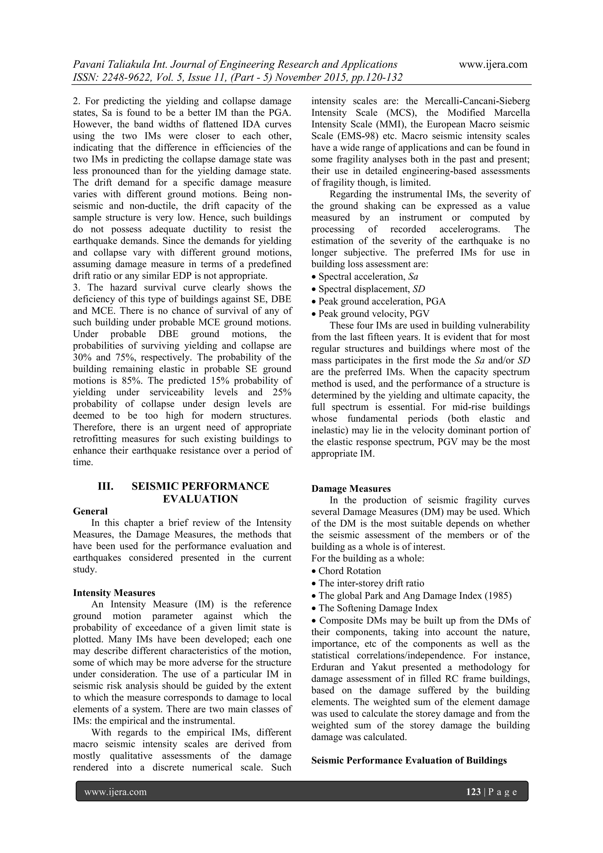 Pavani Taliakula Int. Journal of Engineering Research and Applications www.ijera.com
ISSN: 2248-9622, Vol. 5, Issue 11, (Part - 5) November 2015, pp.120-132
www.ijera.com 123 | P a g e
2. For predicting the yielding and collapse damage
states, Sa is found to be a better IM than the PGA.
However, the band widths of flattened IDA curves
using the two IMs were closer to each other,
indicating that the difference in efficiencies of the
two IMs in predicting the collapse damage state was
less pronounced than for the yielding damage state.
The drift demand for a specific damage measure
varies with different ground motions. Being non-
seismic and non-ductile, the drift capacity of the
sample structure is very low. Hence, such buildings
do not possess adequate ductility to resist the
earthquake demands. Since the demands for yielding
and collapse vary with different ground motions,
assuming damage measure in terms of a predefined
drift ratio or any similar EDP is not appropriate.
3. The hazard survival curve clearly shows the
deficiency of this type of buildings against SE, DBE
and MCE. There is no chance of survival of any of
such building under probable MCE ground motions.
Under probable DBE ground motions, the
probabilities of surviving yielding and collapse are
30% and 75%, respectively. The probability of the
building remaining elastic in probable SE ground
motions is 85%. The predicted 15% probability of
yielding under serviceability levels and 25%
probability of collapse under design levels are
deemed to be too high for modern structures.
Therefore, there is an urgent need of appropriate
retrofitting measures for such existing buildings to
enhance their earthquake resistance over a period of
time.
III. SEISMIC PERFORMANCE
EVALUATION
General
In this chapter a brief review of the Intensity
Measures, the Damage Measures, the methods that
have been used for the performance evaluation and
earthquakes considered presented in the current
study.
Intensity Measures
An Intensity Measure (IM) is the reference
ground motion parameter against which the
probability of exceedance of a given limit state is
plotted. Many IMs have been developed; each one
may describe different characteristics of the motion,
some of which may be more adverse for the structure
under consideration. The use of a particular IM in
seismic risk analysis should be guided by the extent
to which the measure corresponds to damage to local
elements of a system. There are two main classes of
IMs: the empirical and the instrumental.
With regards to the empirical IMs, different
macro seismic intensity scales are derived from
mostly qualitative assessments of the damage
rendered into a discrete numerical scale. Such
intensity scales are: the Mercalli-Cancani-Sieberg
Intensity Scale (MCS), the Modified Marcella
Intensity Scale (MMI), the European Macro seismic
Scale (EMS-98) etc. Macro seismic intensity scales
have a wide range of applications and can be found in
some fragility analyses both in the past and present;
their use in detailed engineering-based assessments
of fragility though, is limited.
Regarding the instrumental IMs, the severity of
the ground shaking can be expressed as a value
measured by an instrument or computed by
processing of recorded accelerograms. The
estimation of the severity of the earthquake is no
longer subjective. The preferred IMs for use in
building loss assessment are:
 Spectral acceleration, Sa
 Spectral displacement, SD
 Peak ground acceleration, PGA
 Peak ground velocity, PGV
These four IMs are used in building vulnerability
from the last fifteen years. It is evident that for most
regular structures and buildings where most of the
mass participates in the first mode the Sa and/or SD
are the preferred IMs. When the capacity spectrum
method is used, and the performance of a structure is
determined by the yielding and ultimate capacity, the
full spectrum is essential. For mid-rise buildings
whose fundamental periods (both elastic and
inelastic) may lie in the velocity dominant portion of
the elastic response spectrum, PGV may be the most
appropriate IM.
Damage Measures
In the production of seismic fragility curves
several Damage Measures (DM) may be used. Which
of the DM is the most suitable depends on whether
the seismic assessment of the members or of the
building as a whole is of interest.
For the building as a whole:
 Chord Rotation
The inter-storey drift ratio
 The global Park and Ang Damage Index (1985)
 The Softening Damage Index
 Composite DMs may be built up from the DMs of
their components, taking into account the nature,
importance, etc of the components as well as the
statistical correlations/independence. For instance,
Erduran and Yakut presented a methodology for
damage assessment of in filled RC frame buildings,
based on the damage suffered by the building
elements. The weighted sum of the element damage
was used to calculate the storey damage and from the
weighted sum of the storey damage the building
damage was calculated.
Seismic Performance Evaluation of Buildings
 