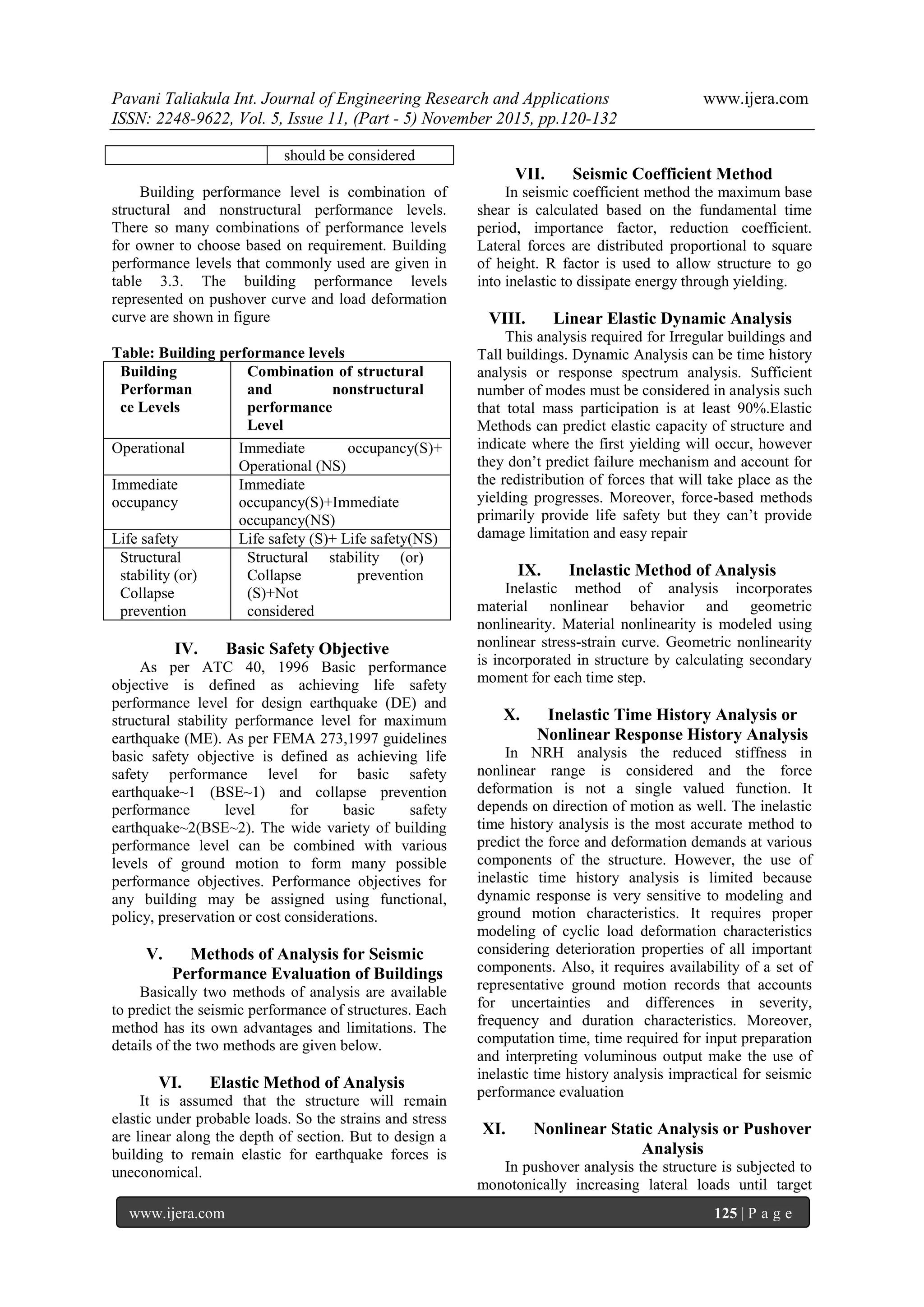 Pavani Taliakula Int. Journal of Engineering Research and Applications www.ijera.com
ISSN: 2248-9622, Vol. 5, Issue 11, (Part - 5) November 2015, pp.120-132
www.ijera.com 125 | P a g e
should be considered
Building performance level is combination of
structural and nonstructural performance levels.
There so many combinations of performance levels
for owner to choose based on requirement. Building
performance levels that commonly used are given in
table 3.3. The building performance levels
represented on pushover curve and load deformation
curve are shown in figure
Table: Building performance levels
Building
Performan
ce Levels
Combination of structural
and nonstructural
performance
Level
Operational Immediate occupancy(S)+
Operational (NS)
Immediate
occupancy
Immediate
occupancy(S)+Immediate
occupancy(NS)
Life safety Life safety (S)+ Life safety(NS)
Structural
stability (or)
Collapse
prevention
Structural stability (or)
Collapse prevention
(S)+Not
considered
IV. Basic Safety Objective
As per ATC 40, 1996 Basic performance
objective is defined as achieving life safety
performance level for design earthquake (DE) and
structural stability performance level for maximum
earthquake (ME). As per FEMA 273,1997 guidelines
basic safety objective is defined as achieving life
safety performance level for basic safety
earthquake~1 (BSE~1) and collapse prevention
performance level for basic safety
earthquake~2(BSE~2). The wide variety of building
performance level can be combined with various
levels of ground motion to form many possible
performance objectives. Performance objectives for
any building may be assigned using functional,
policy, preservation or cost considerations.
V. Methods of Analysis for Seismic
Performance Evaluation of Buildings
Basically two methods of analysis are available
to predict the seismic performance of structures. Each
method has its own advantages and limitations. The
details of the two methods are given below.
VI. Elastic Method of Analysis
It is assumed that the structure will remain
elastic under probable loads. So the strains and stress
are linear along the depth of section. But to design a
building to remain elastic for earthquake forces is
uneconomical.
VII. Seismic Coefficient Method
In seismic coefficient method the maximum base
shear is calculated based on the fundamental time
period, importance factor, reduction coefficient.
Lateral forces are distributed proportional to square
of height. R factor is used to allow structure to go
into inelastic to dissipate energy through yielding.
VIII. Linear Elastic Dynamic Analysis
This analysis required for Irregular buildings and
Tall buildings. Dynamic Analysis can be time history
analysis or response spectrum analysis. Sufficient
number of modes must be considered in analysis such
that total mass participation is at least 90%.Elastic
Methods can predict elastic capacity of structure and
indicate where the first yielding will occur, however
they don’t predict failure mechanism and account for
the redistribution of forces that will take place as the
yielding progresses. Moreover, force-based methods
primarily provide life safety but they can’t provide
damage limitation and easy repair
IX. Inelastic Method of Analysis
Inelastic method of analysis incorporates
material nonlinear behavior and geometric
nonlinearity. Material nonlinearity is modeled using
nonlinear stress-strain curve. Geometric nonlinearity
is incorporated in structure by calculating secondary
moment for each time step.
X. Inelastic Time History Analysis or
Nonlinear Response History Analysis
In NRH analysis the reduced stiffness in
nonlinear range is considered and the force
deformation is not a single valued function. It
depends on direction of motion as well. The inelastic
time history analysis is the most accurate method to
predict the force and deformation demands at various
components of the structure. However, the use of
inelastic time history analysis is limited because
dynamic response is very sensitive to modeling and
ground motion characteristics. It requires proper
modeling of cyclic load deformation characteristics
considering deterioration properties of all important
components. Also, it requires availability of a set of
representative ground motion records that accounts
for uncertainties and differences in severity,
frequency and duration characteristics. Moreover,
computation time, time required for input preparation
and interpreting voluminous output make the use of
inelastic time history analysis impractical for seismic
performance evaluation
XI. Nonlinear Static Analysis or Pushover
Analysis
In pushover analysis the structure is subjected to
monotonically increasing lateral loads until target
 